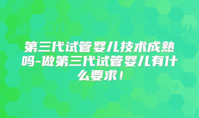 第三代试管婴儿技术成熟吗-做第三代试管婴儿有什么要求！