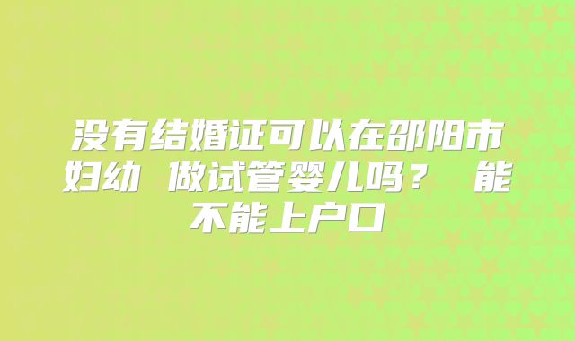 没有结婚证可以在邵阳市妇幼 做试管婴儿吗? 能不能上户口