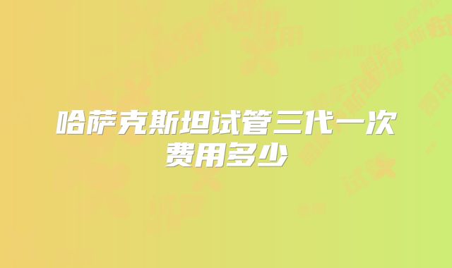 哈萨克斯坦试管三代一次费用多少