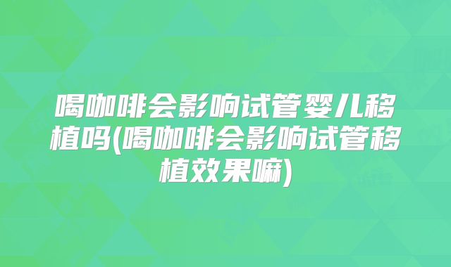 喝咖啡会影响试管婴儿移植吗(喝咖啡会影响试管移植效果嘛)