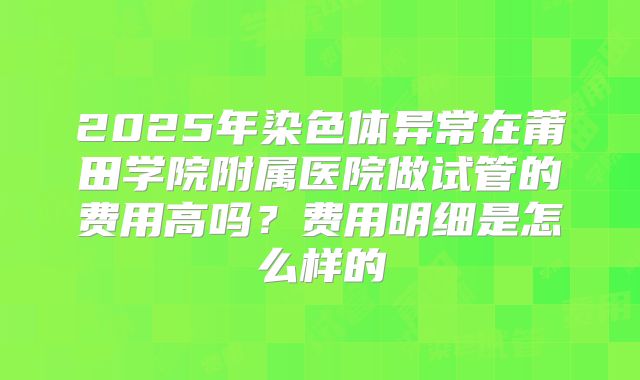 2025年染色体异常在莆田学院附属医院做试管的费用高吗？费用明细是怎么样的