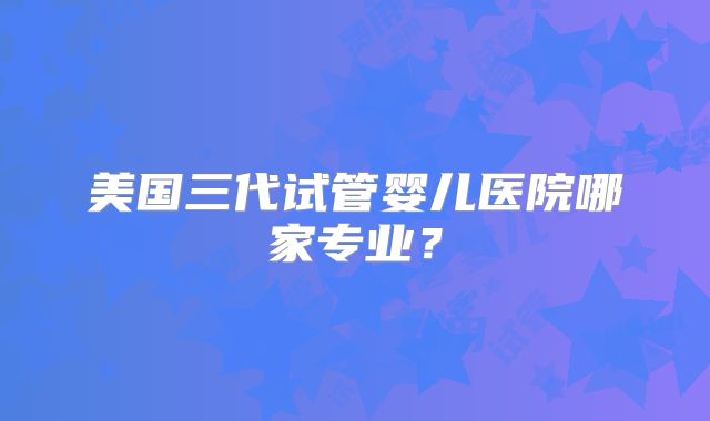 美国三代试管婴儿医院哪家专业？