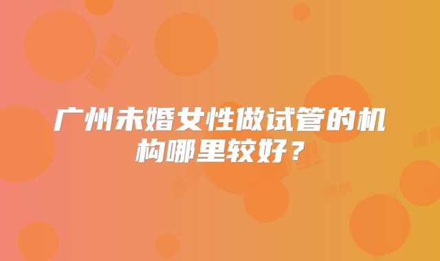 广州未婚女性做试管的机构哪里较好？