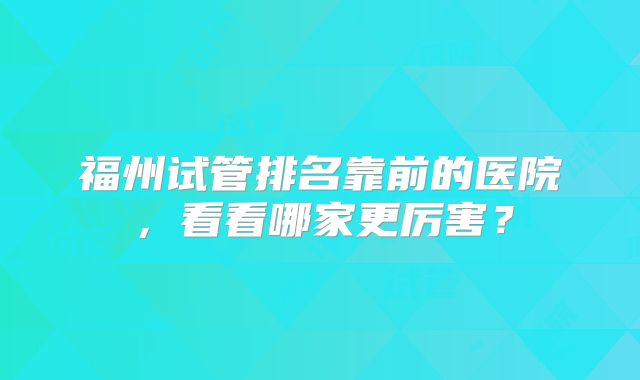 福州试管排名靠前的医院，看看哪家更厉害？