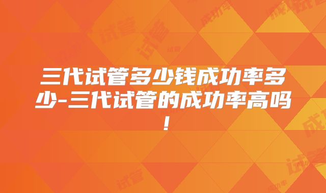 三代试管多少钱成功率多少-三代试管的成功率高吗！
