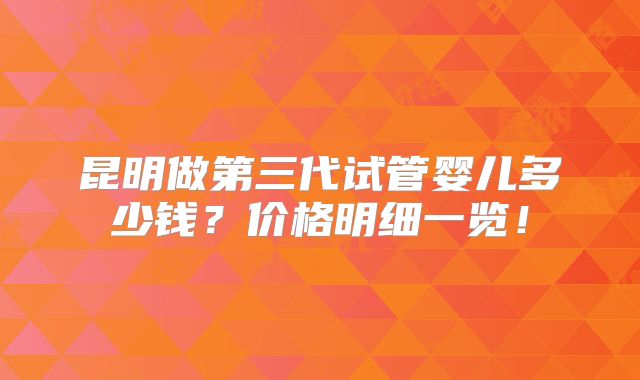 昆明做第三代试管婴儿多少钱?价格明细一览!