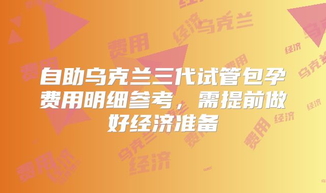 自助乌克兰三代试管包孕费用明细参考，需提前做好经济准备