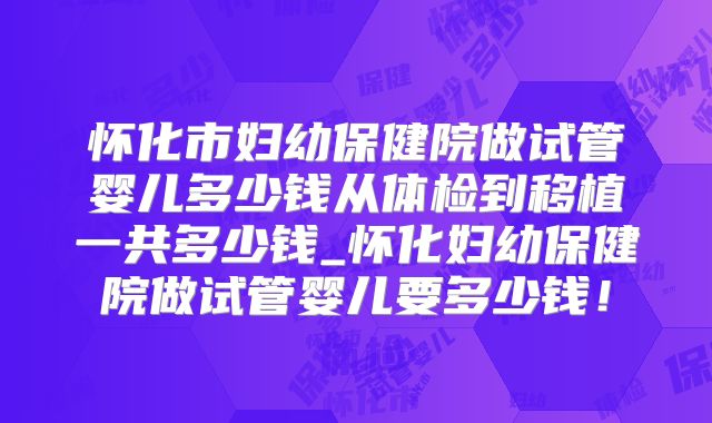 怀化市妇幼保健院做试管婴儿多少钱从体检到移植一共多少钱_怀化妇幼保健院做试管婴儿要多少钱!