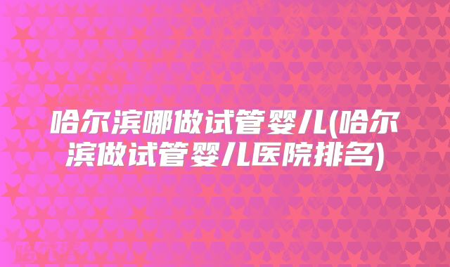 哈尔滨哪做试管婴儿(哈尔滨做试管婴儿医院排名)