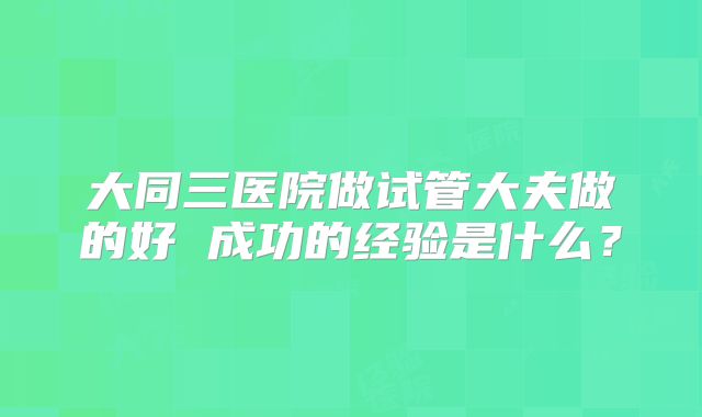 大同三医院做试管大夫做的好 成功的经验是什么？