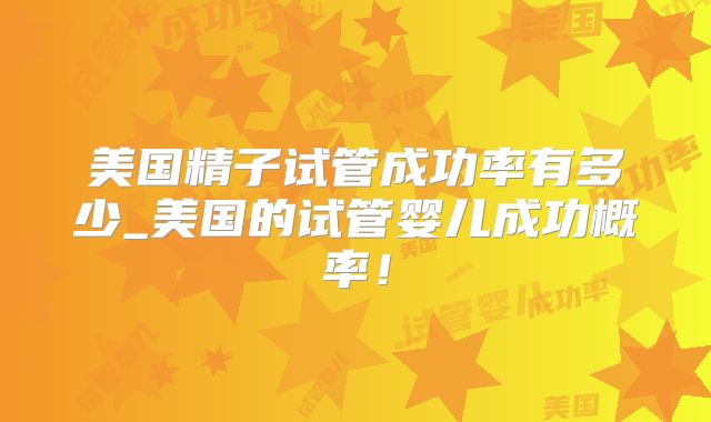美国精子试管成功率有多少_美国的试管婴儿成功概率!