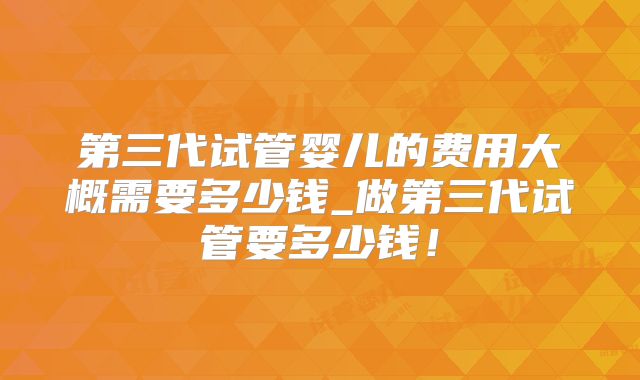 第三代试管婴儿的费用大概需要多少钱_做第三代试管要多少钱!