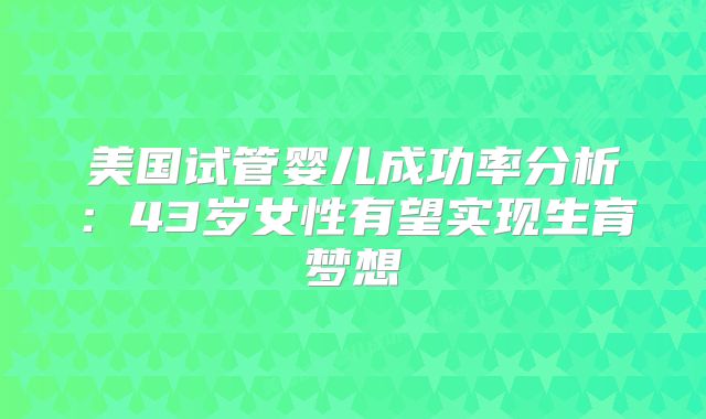 美国试管婴儿成功率分析：43岁女性有望实现生育梦想