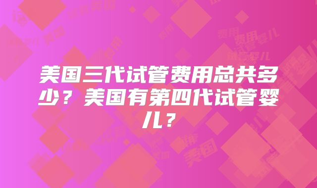 美国三代试管费用总共多少?美国有第四代试管婴儿?