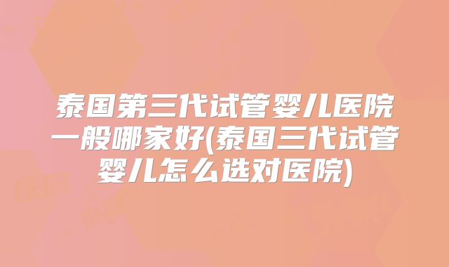 泰国第三代试管婴儿医院一般哪家好(泰国三代试管婴儿怎么选对医院)