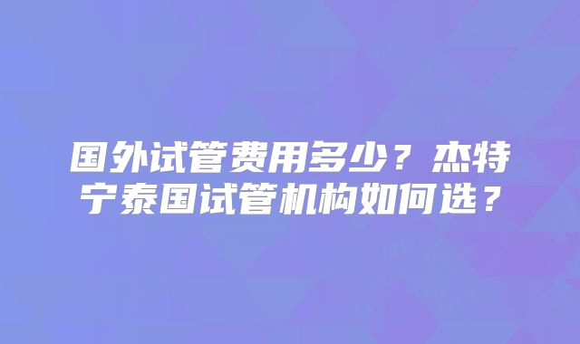 国外试管费用多少?杰特宁泰国试管机构如何选?