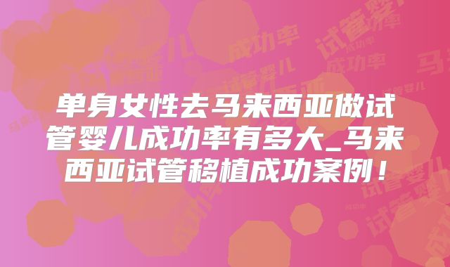 单身女性去马来西亚做试管婴儿成功率有多大_马来西亚试管移植成功案例!