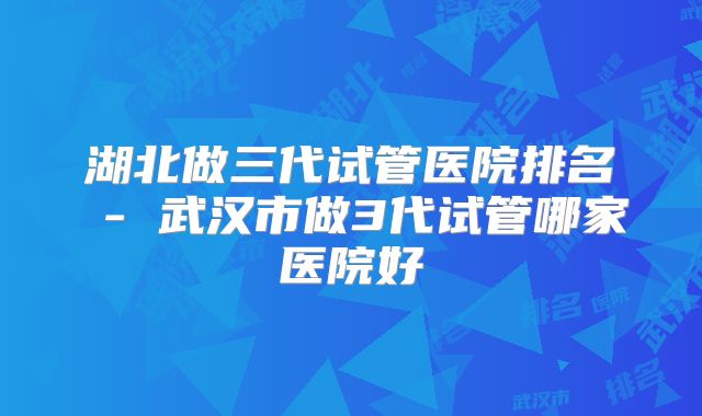 湖北做三代试管医院排名 - 武汉市做3代试管哪家医院好