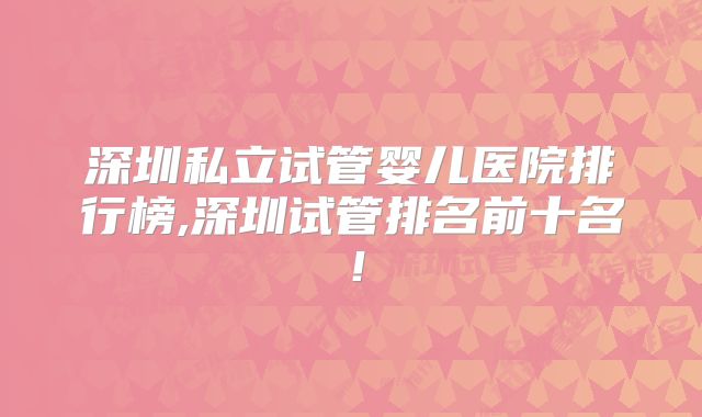 深圳私立试管婴儿医院排行榜,深圳试管排名前十名!