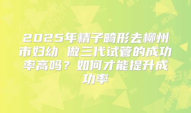 2025年精子畸形去柳州市妇幼 做三代试管的成功率高吗？如何才能提升成功率