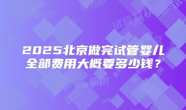 2025北京做完试管婴儿全部费用大概要多少钱？