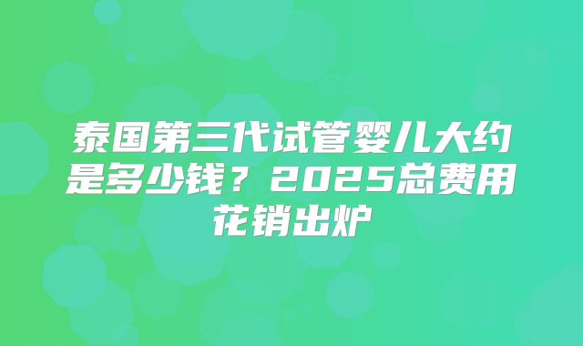 泰国第三代试管婴儿大约是多少钱？2025总费用花销出炉