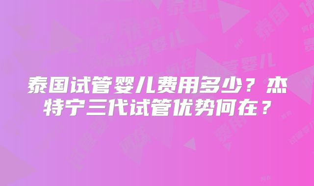 泰国试管婴儿费用多少？杰特宁三代试管优势何在？