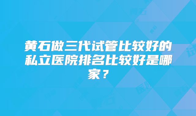 黄石做三代试管比较好的私立医院排名比较好是哪家？