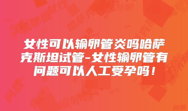 女性可以输卵管炎吗哈萨克斯坦试管-女性输卵管有问题可以人工受孕吗！