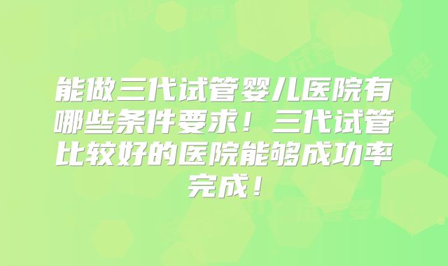 能做三代试管婴儿医院有哪些条件要求!三代试管比较好的医院能够成功率完成!