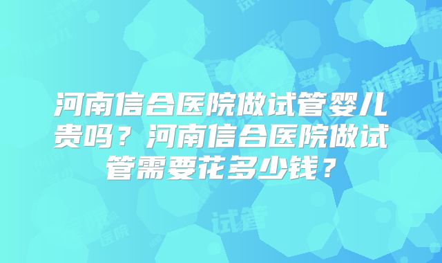 河南信合医院做试管婴儿贵吗?河南信合医院做试管需要花多少钱?