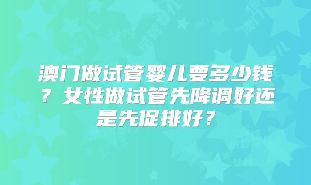 澳门做试管婴儿要多少钱？女性做试管先降调好还是先促排好？