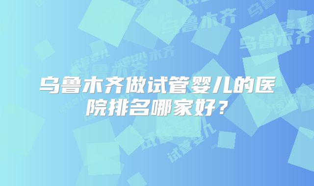 乌鲁木齐做试管婴儿的医院排名哪家好？
