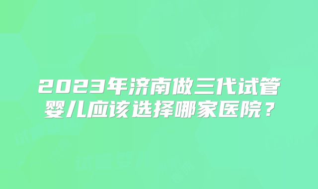 2023年济南做三代试管婴儿应该选择哪家医院?