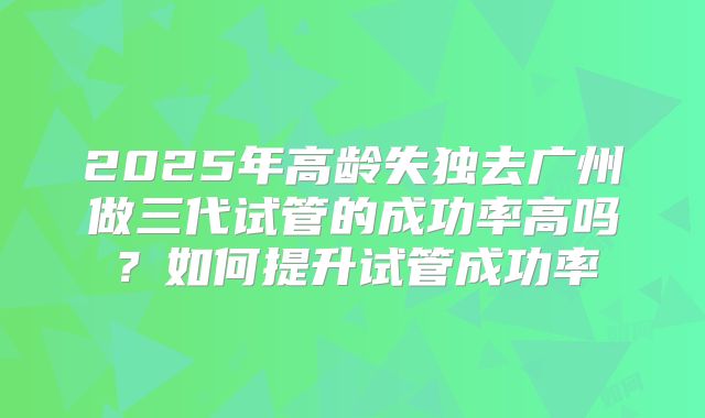 2025年高龄失独去广州做三代试管的成功率高吗？如何提升试管成功率