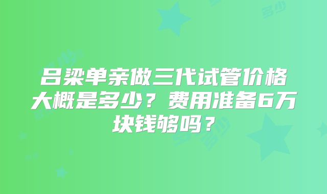 吕梁单亲做三代试管价格大概是多少？费用准备6万块钱够吗？