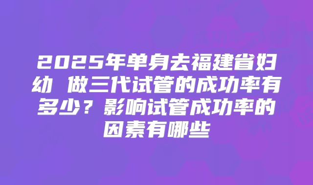 2025年单身去福建省妇幼 做三代试管的成功率有多少?影响试管成功率的因素有哪些