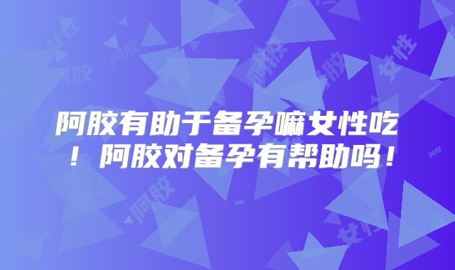 阿胶有助于备孕嘛女性吃！阿胶对备孕有帮助吗！