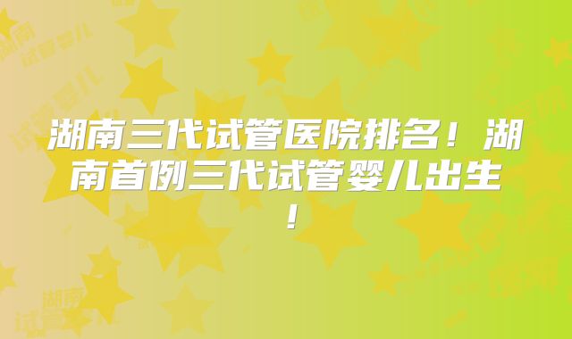 湖南三代试管医院排名！湖南首例三代试管婴儿出生！