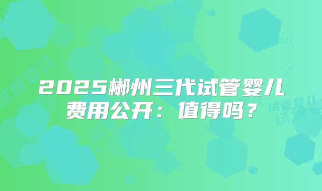 2025郴州三代试管婴儿费用公开:值得吗?