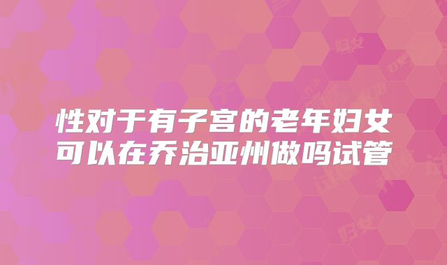 性对于有子宫的老年妇女可以在乔治亚州做吗试管