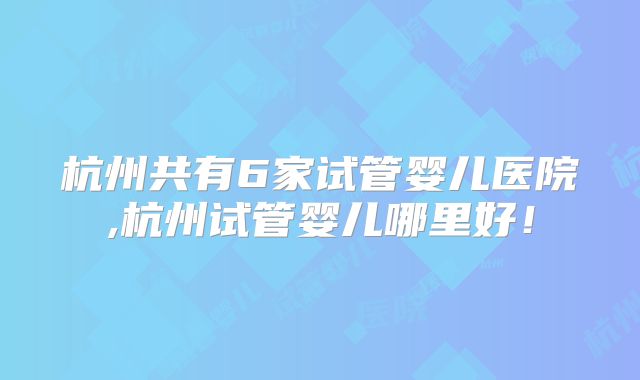 杭州共有6家试管婴儿医院,杭州试管婴儿哪里好！