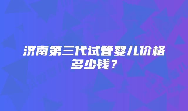 济南第三代试管婴儿价格多少钱？