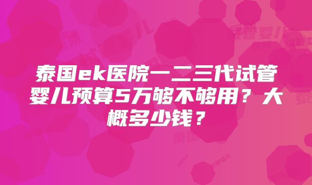 泰国ek医院一二三代试管婴儿预算5万够不够用？大概多少钱？