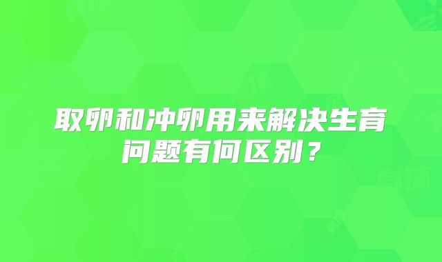 取卵和冲卵用来解决生育问题有何区别？