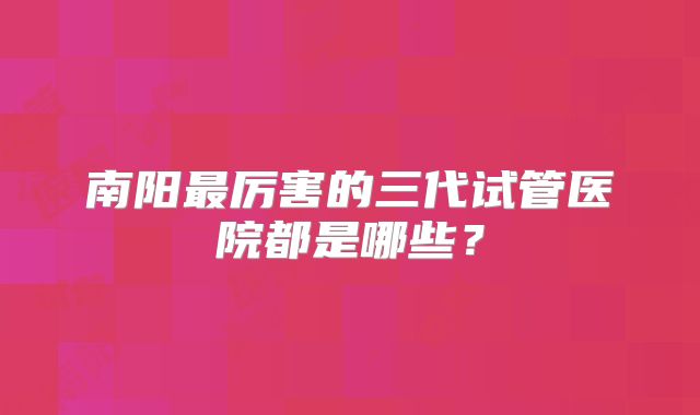 南阳最厉害的三代试管医院都是哪些?