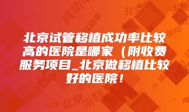 北京试管移植成功率比较高的医院是哪家(附收费服务项目_北京做移植比较好的医院!