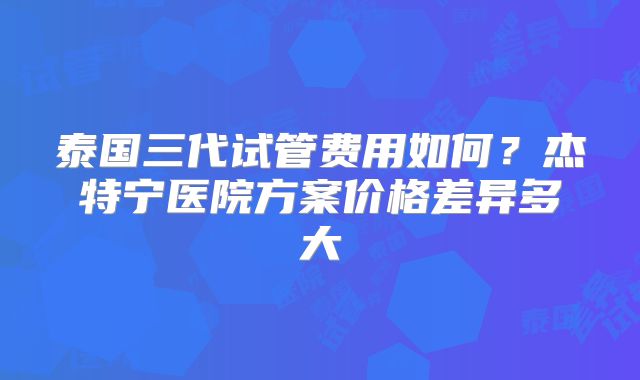 泰国三代试管费用如何?杰特宁医院方案价格差异多大