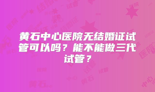 黄石中心医院无结婚证试管可以吗？能不能做三代试管？