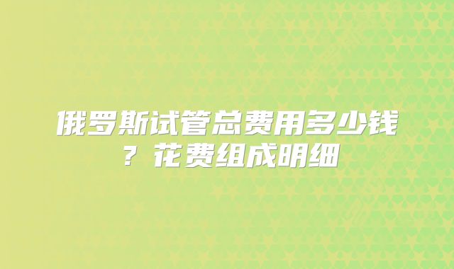 俄罗斯试管总费用多少钱?花费组成明细